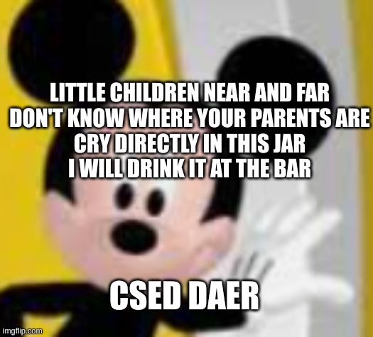 mickey mice | LITTLE CHILDREN NEAR AND FAR
DON'T KNOW WHERE YOUR PARENTS ARE
CRY DIRECTLY IN THIS JAR
I WILL DRINK IT AT THE BAR; CSED DAER; CONGRATS! YOU FOUND THE SECRET MESSAGE! COMMENT "WEIRD ASS HAIRSPRAY" AND I'LL FOLLOW YOU! | image tagged in mickey mice | made w/ Imgflip meme maker