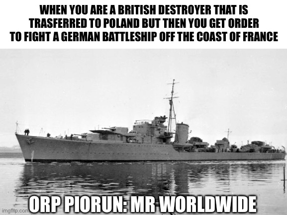 WHEN YOU ARE A BRITISH DESTROYER THAT IS TRASFERRED TO POLAND BUT THEN YOU GET ORDER TO FIGHT A GERMAN BATTLESHIP OFF THE COAST OF FRANCE; ORP PIORUN: MR WORLDWIDE | image tagged in ships | made w/ Imgflip meme maker