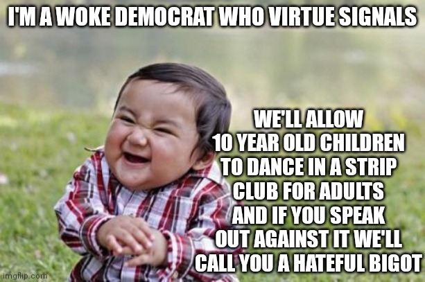 If you think there's nothing wrong with a child entering a strip club and dancing on stage in the strip club, you're a pedophile | I'M A WOKE DEMOCRAT WHO VIRTUE SIGNALS; WE'LL ALLOW 10 YEAR OLD CHILDREN TO DANCE IN A STRIP CLUB FOR ADULTS AND IF YOU SPEAK OUT AGAINST IT WE'LL CALL YOU A HATEFUL BIGOT | image tagged in memes,evil toddler | made w/ Imgflip meme maker