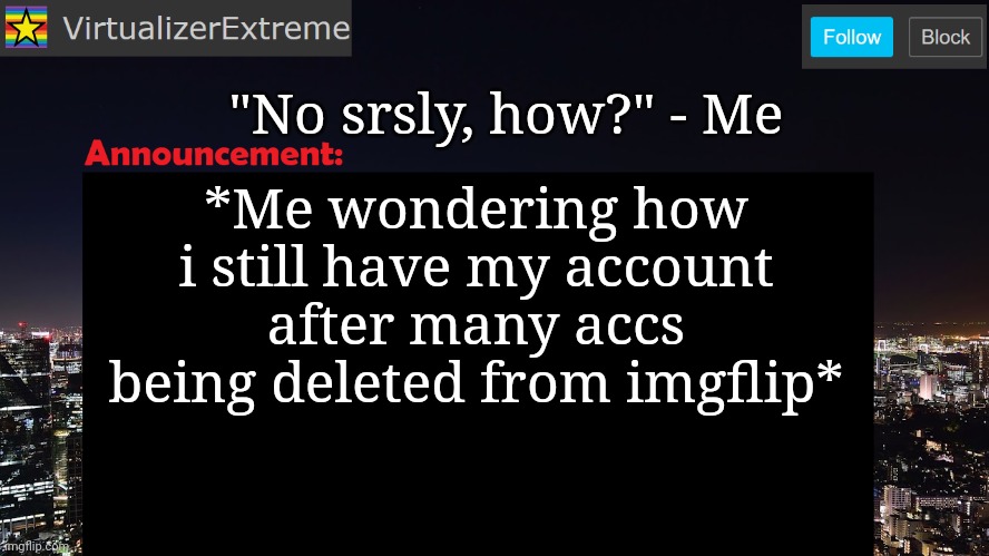 VirtualizerExtreme announcement template | "No srsly, how?" - Me; *Me wondering how i still have my account after many accs being deleted from imgflip* | image tagged in virtualizerextreme announcement template | made w/ Imgflip meme maker