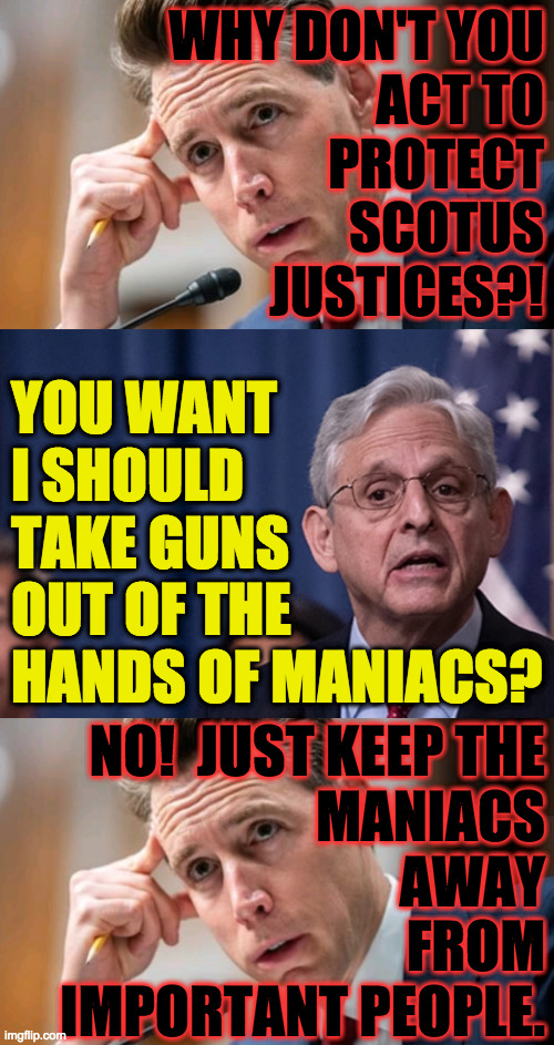 We are all equal, but some are more equal than others. | WHY DON'T YOU
ACT TO
PROTECT
SCOTUS
JUSTICES?! YOU WANT
I SHOULD
TAKE GUNS
OUT OF THE
HANDS OF MANIACS? NO!  JUST KEEP THE
MANIACS
AWAY
FROM
IMPORTANT PEOPLE. | image tagged in memes,scotus,animal farm,guns guns guns | made w/ Imgflip meme maker