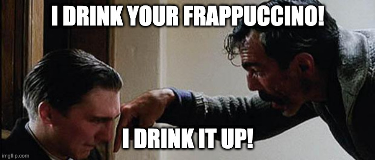 I DRINK YOUR MILKSHAKE | I DRINK YOUR FRAPPUCCINO! I DRINK IT UP! | image tagged in i drink your milkshake | made w/ Imgflip meme maker