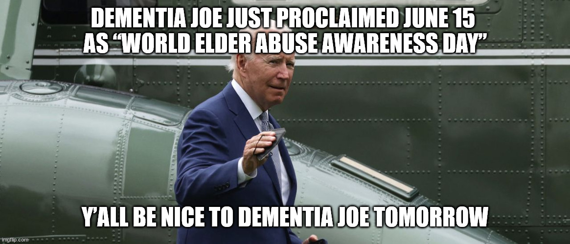 Does this mean they're finally arresting "Doctor" Jill? | DEMENTIA JOE JUST PROCLAIMED JUNE 15 
AS “WORLD ELDER ABUSE AWARENESS DAY”; Y’ALL BE NICE TO DEMENTIA JOE TOMORROW | image tagged in dementia,joe biden | made w/ Imgflip meme maker