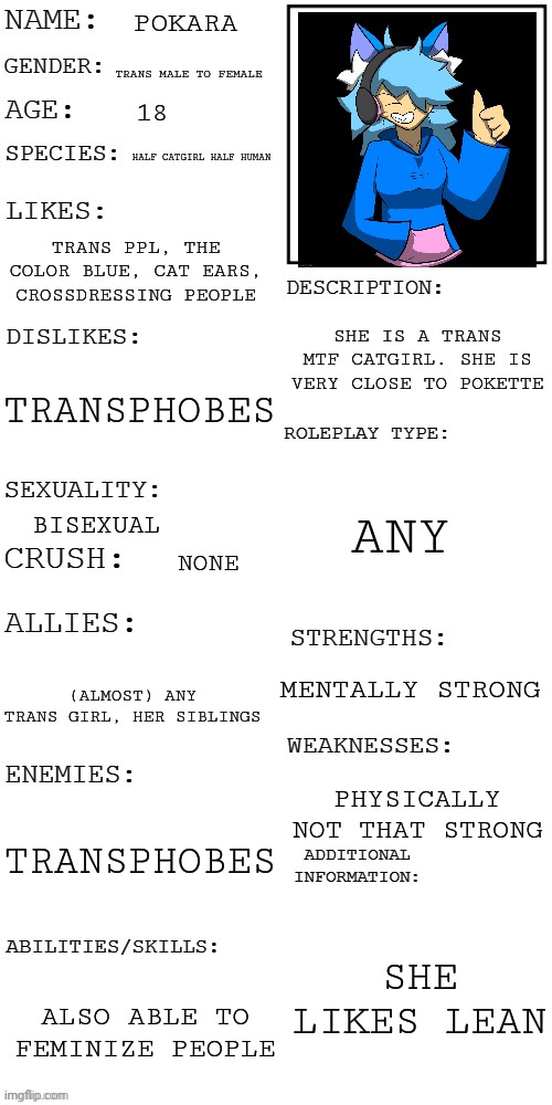 Final one. I'm free | POKARA; TRANS MALE TO FEMALE; 18; HALF CATGIRL HALF HUMAN; TRANS PPL, THE COLOR BLUE, CAT EARS, CROSSDRESSING PEOPLE; SHE IS A TRANS MTF CATGIRL. SHE IS VERY CLOSE TO POKETTE; TRANSPHOBES; ANY; BISEXUAL; NONE; MENTALLY STRONG; (ALMOST) ANY TRANS GIRL, HER SIBLINGS; PHYSICALLY NOT THAT STRONG; TRANSPHOBES; SHE LIKES LEAN; ALSO ABLE TO FEMINIZE PEOPLE | image tagged in updated roleplay oc showcase | made w/ Imgflip meme maker