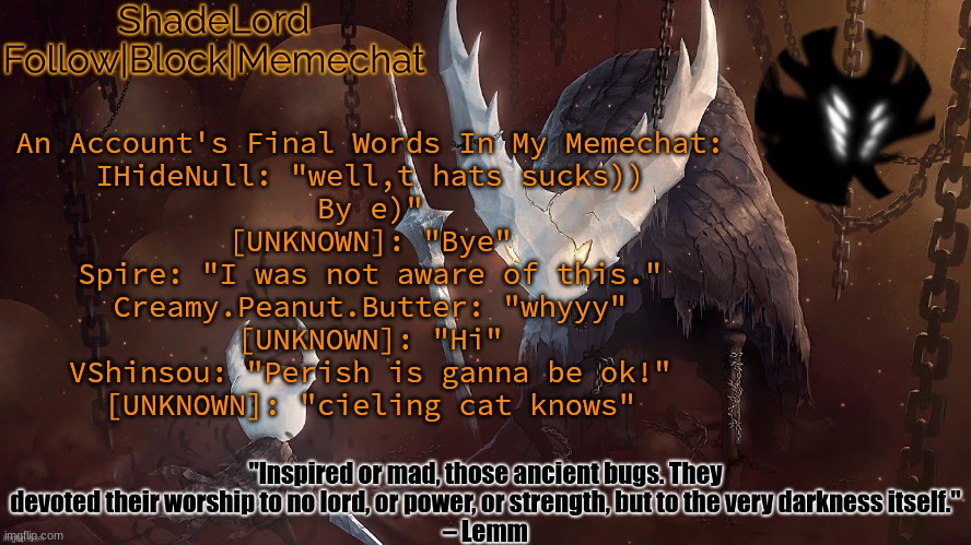 ShadeLord Announcement Template - The Hollow Knight | An Account's Final Words In My Memechat:
IHideNull: "well,t hats sucks))
By e)"
[UNKNOWN]: "Bye"
Spire: "I was not aware of this."
Creamy.Peanut.Butter: "whyyy"
[UNKNOWN]: "Hi"
VShinsou: "Perish is ganna be ok!"
[UNKNOWN]: "cieling cat knows" | image tagged in shadelord announcement template - the hollow knight | made w/ Imgflip meme maker