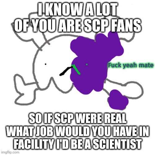 Fuck yeah mate | I KNOW A LOT OF YOU ARE SCP FANS; SO IF SCP WERE REAL WHAT JOB WOULD YOU HAVE IN FACILITY I'D BE A SCIENTIST | image tagged in fuck yeah mate | made w/ Imgflip meme maker