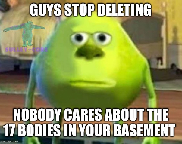 Seriously stop | GUYS STOP DELETING; NOBODY CARES ABOUT THE 17 BODIES IN YOUR BASEMENT | image tagged in monsters inc | made w/ Imgflip meme maker