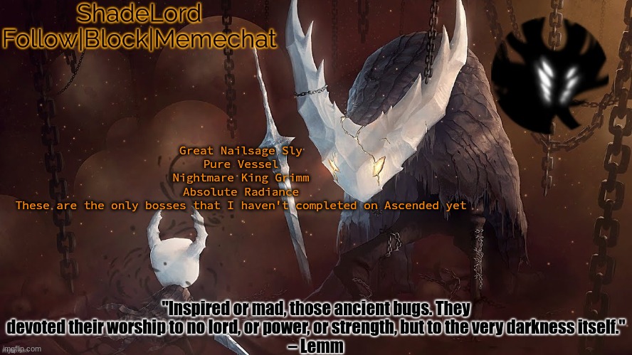 ShadeLord Announcement Template - The Hollow Knight | Great Nailsage Sly
Pure Vessel
Nightmare King Grimm
Absolute Radiance
These are the only bosses that I haven't completed on Ascended yet | image tagged in shadelord announcement template - the hollow knight | made w/ Imgflip meme maker