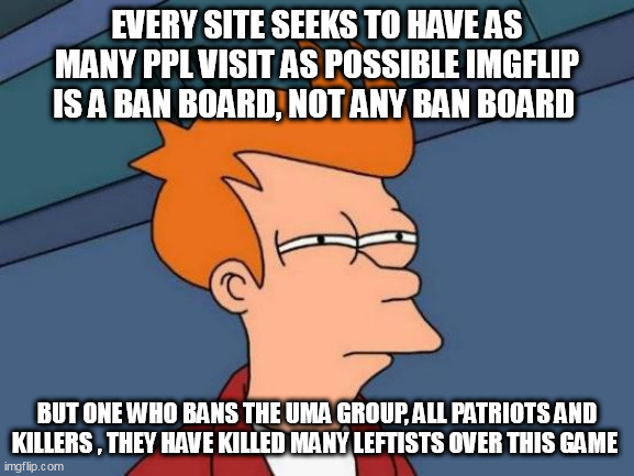 Futurama Fry Meme | EVERY SITE SEEKS TO HAVE AS MANY PPL VISIT AS POSSIBLE IMGFLIP IS A BAN BOARD, NOT ANY BAN BOARD; BUT ONE WHO BANS THE UMA GROUP, ALL PATRIOTS AND KILLERS , THEY HAVE KILLED MANY LEFTISTS OVER THIS GAME | image tagged in memes,futurama fry | made w/ Imgflip meme maker