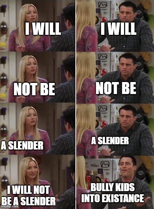 Phoebe teaching Joey in Friends | I WILL; I WILL; NOT BE; NOT BE; A SLENDER; A SLENDER; BULLY KIDS INTO EXISTANCE; I WILL NOT BE A SLENDER | image tagged in phoebe teaching joey in friends | made w/ Imgflip meme maker
