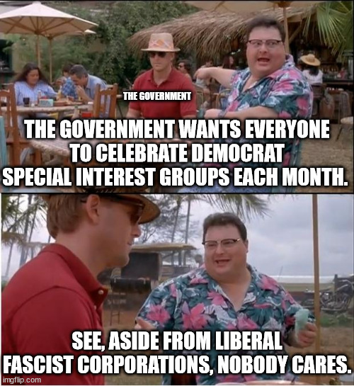 We all know that Democrat only do things for votes.   The [fill in the blank] months neither affect or help anyone. | THE GOVERNMENT; THE GOVERNMENT WANTS EVERYONE TO CELEBRATE DEMOCRAT SPECIAL INTEREST GROUPS EACH MONTH. SEE, ASIDE FROM LIBERAL FASCIST CORPORATIONS, NOBODY CARES. | image tagged in memes,see nobody cares,who can stand to celebraty that long | made w/ Imgflip meme maker