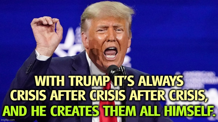 Trump crazy liar |  WITH TRUMP IT'S ALWAYS CRISIS AFTER CRISIS AFTER CRISIS, AND HE CREATES THEM ALL HIMSELF. | image tagged in trump crazy liar,trump,crisis,crazy,liar | made w/ Imgflip meme maker