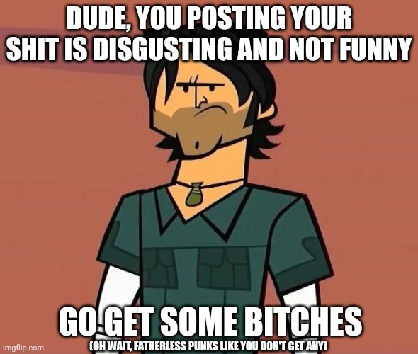 F u | DUDE, YOU POSTING YOUR SHIT IS DISGUSTING AND NOT FUNNY; GO GET SOME BITCHES; (OH WAIT, FATHERLESS PUNKS LIKE YOU DON'T GET ANY) | image tagged in alright campers | made w/ Imgflip meme maker