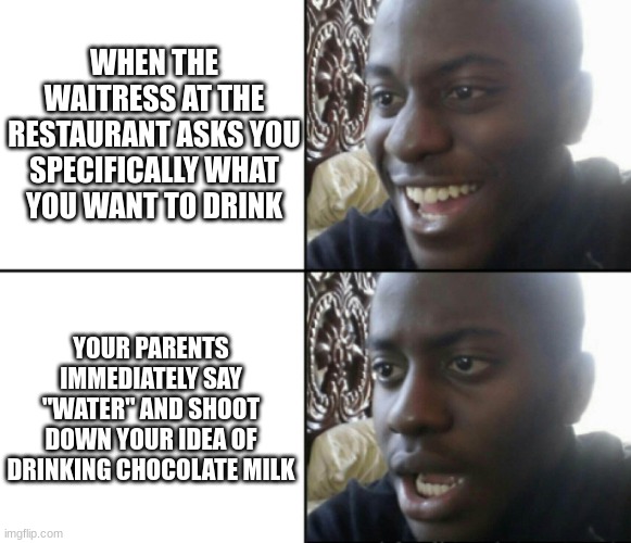 Going to restaurants with your parents as a little kid be like. | WHEN THE WAITRESS AT THE RESTAURANT ASKS YOU SPECIFICALLY WHAT YOU WANT TO DRINK; YOUR PARENTS IMMEDIATELY SAY "WATER" AND SHOOT DOWN YOUR IDEA OF DRINKING CHOCOLATE MILK | image tagged in happy / shock,imagine,true,remember that time | made w/ Imgflip meme maker