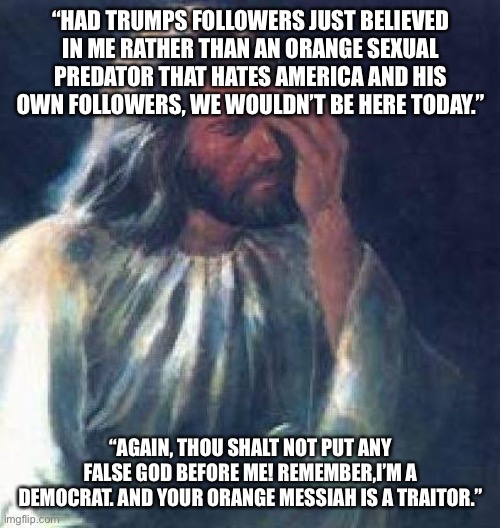 jesus facepalm | “HAD TRUMPS FOLLOWERS JUST BELIEVED IN ME RATHER THAN AN ORANGE SEXUAL PREDATOR THAT HATES AMERICA AND HIS OWN FOLLOWERS, WE WOULDN’T BE HERE TODAY.”; “AGAIN, THOU SHALT NOT PUT ANY FALSE GOD BEFORE ME! REMEMBER,I’M A DEMOCRAT. AND YOUR ORANGE MESSIAH IS A TRAITOR.” | image tagged in jesus facepalm | made w/ Imgflip meme maker