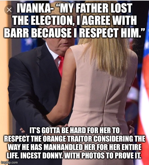 Trump & Ivanka | IVANKA- “MY FATHER LOST THE ELECTION, I AGREE WITH BARR BECAUSE I RESPECT HIM.”; IT’S GOTTA BE HARD FOR HER TO RESPECT THE ORANGE TRAITOR CONSIDERING THE WAY HE HAS MANHANDLED HER FOR HER ENTIRE LIFE. INCEST DONNY. WITH PHOTOS TO PROVE IT. | image tagged in trump ivanka | made w/ Imgflip meme maker