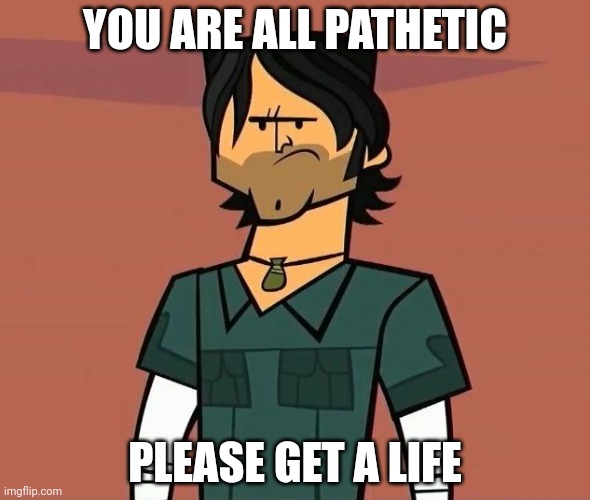 Alright Campers... | YOU ARE ALL PATHETIC; PLEASE GET A LIFE | image tagged in alright campers | made w/ Imgflip meme maker