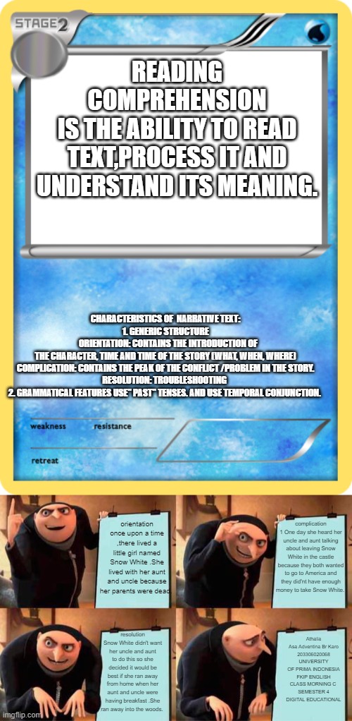 READING COMPREHENSION
IS THE ABILITY TO READ TEXT,PROCESS IT AND UNDERSTAND ITS MEANING. CHARACTERISTICS OF  NARRATIVE TEXT:
1. GENERIC STRUCTURE
   ORIENTATION: CONTAINS THE INTRODUCTION OF THE CHARACTER, TIME AND TIME OF THE STORY (WHAT, WHEN, WHERE)
COMPLICATION: CONTAINS THE PEAK OF THE CONFLICT /PROBLEM IN THE STORY.
RESOLUTION: TROUBLESHOOTING 
2. GRAMMATICAL FEATURES USE" PAST" TENSES. AND USE TEMPORAL CONJUNCTION. complication 1 One day she heard her uncle and aunt talking about leaving Snow White in the castle because they both wanted to go to America and they did'nt have enough money to take Snow White. orientation once upon a time ,there lived a little girl named Snow White .She lived with her aunt and uncle because her parents were dead. Athalia Asa Adventina Br Karo
203306020068
UNIVERSITY OF PRIMA INDONESIA
FKIP ENGLISH CLASS MORNING C 
SEMESTER 4
DIGITAL EDUCATIONAL; resolution Snow White didn't want her uncle and aunt to do this so she decided it would be best if she ran away from home when her aunt and uncle were having breakfast .She ran away into the woods. | image tagged in pok mon trading card stage 2 water,memes,gru's plan | made w/ Imgflip meme maker