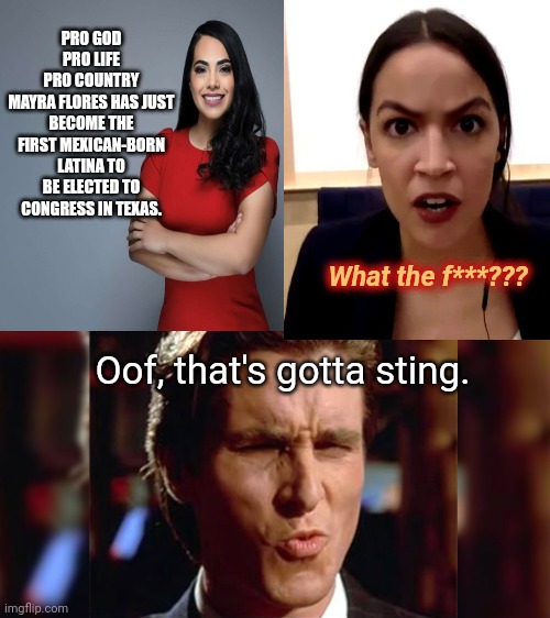 Pretty Mayra Florez shows AOC that she isn't the only jewel in the box | PRO GOD
PRO LIFE
PRO COUNTRY
MAYRA FLORES HAS JUST BECOME THE FIRST MEXICAN-BORN LATINA TO BE ELECTED TO CONGRESS IN TEXAS. What the f***??? Oof, that's gotta sting. | image tagged in mayra florez,crazy aoc,alexandria ocasio-cortez,christian bale ooh,political humor | made w/ Imgflip meme maker