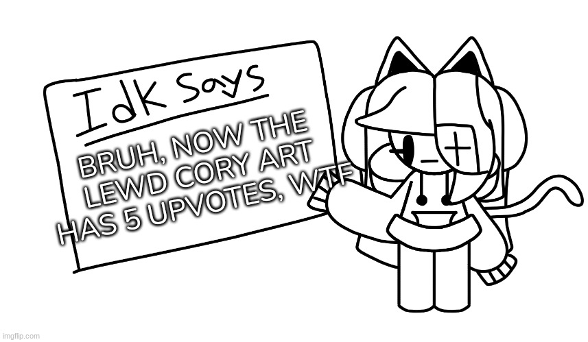 .....[I have no words....wtf...] | BRUH, NOW THE LEWD CORY ART HAS 5 UPVOTES, WTF | image tagged in idk says,idk,stuff,s o u p,carck | made w/ Imgflip meme maker