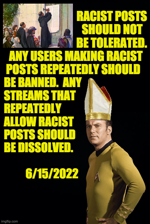 Stop the cancer. | RACIST POSTS
SHOULD NOT  
BE TOLERATED.
ANY USERS MAKING RACIST  
POSTS REPEATEDLY SHOULD; BE BANNED.  ANY
STREAMS THAT
REPEATEDLY
ALLOW RACIST
POSTS SHOULD
BE DISSOLVED.
 
          6/15/2022 | image tagged in memes,racism,stop the cancer | made w/ Imgflip meme maker
