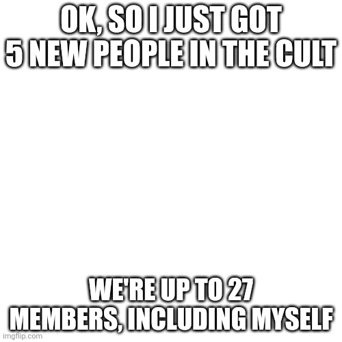 Blank Transparent Square | OK, SO I JUST GOT 5 NEW PEOPLE IN THE CULT; WE'RE UP TO 27 MEMBERS, INCLUDING MYSELF | image tagged in memes,blank transparent square | made w/ Imgflip meme maker