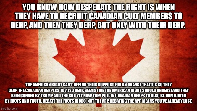 Canada | YOU KNOW HOW DESPERATE THE RIGHT IS WHEN THEY HAVE TO RECRUIT CANADIAN CULT MEMBERS TO DERP, AND THEN THEY DERP, BUT ONLY WITH THEIR DERP. THE AMERICAN RIGHT CAN’T DEFEND THEIR SUPPORT FOR AN ORANGE TRAITOR SO THEY DERP THE CANADIAN DERPERS TO ALSO DERP. SEEMS LIKE THE AMERICAN RIGHT SHOULD UNDERSTAND THEY BEEN CONNED BY TRUMP AND THE GOP. YET NOW THEY PULL IN CANADIAN DERPS TO ALSO BE HUMILIATED BY FACTS AND TRUTH. DEBATE THE FACTS KIDDO, NOT THE APP. DEBATING THE APP MEANS YOU’VE ALREADY LOST. | image tagged in canada | made w/ Imgflip meme maker