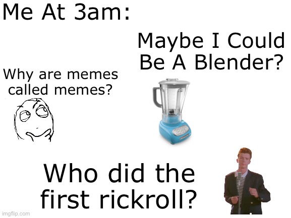 Some are shower thoughts as well- but wHaTeVeR | Me At 3am:; Maybe I Could Be A Blender? Why are memes called memes? Who did the first rickroll? | image tagged in blank white template,memes,shower thoughts | made w/ Imgflip meme maker