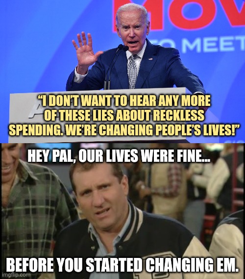 Do us a favor Joe and change em back. | “I DON’T WANT TO HEAR ANY MORE OF THESE LIES ABOUT RECKLESS SPENDING. WE’RE CHANGING PEOPLE’S LIVES!”; HEY PAL, OUR LIVES WERE FINE... BEFORE YOU STARTED CHANGING EM. | image tagged in memes | made w/ Imgflip meme maker