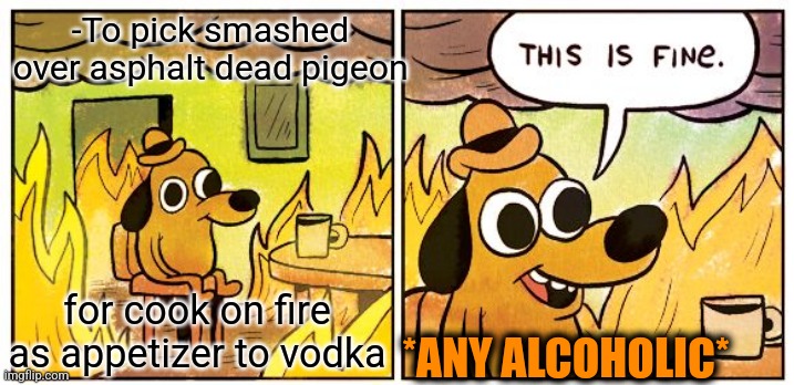 -All are going to mouth. | -To pick smashed over asphalt dead pigeon; for cook on fire as appetizer to vodka; *ANY ALCOHOLIC* | image tagged in memes,this is fine,alcoholism,is this a pigeon,cook,vodka | made w/ Imgflip meme maker