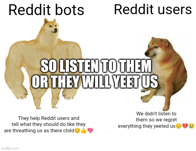 Buff Doge vs. Cheems | Reddit bots; Reddit users; SO LISTEN TO THEM OR THEY WILL YEET US; We didn't listen to them so we regret everything they yeeted us😔💔😢; They help Reddit users and tell what they should do like they are threathing us as there child😔👍💖 | image tagged in memes,buff doge vs cheems | made w/ Imgflip meme maker