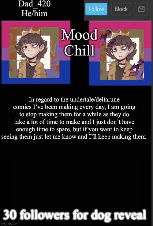 (mod: not relevent but ok) | Mood
Chill; In regard to the undertale/deltarune comics I’ve been making every day, I am going to stop making them for a while as they do take a lot of time to make and I just don’t have enough time to spare, but if you want to keep seeing them just let me know and I’ll keep making them; 30 followers for dog reveal | image tagged in dad_420 template v2 | made w/ Imgflip meme maker