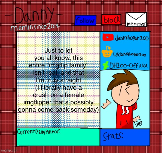 Danny’s announcement template | Just to let you all know, this entire “imgflip family” isn’t real, and that I’m truly straight (I literally have a crush on a female imgflipper that’s possibly gonna come back someday) | image tagged in danny s announcement template | made w/ Imgflip meme maker