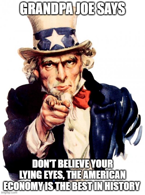 Uncle Sam Meme | GRANDPA JOE SAYS; DON'T BELIEVE YOUR LYING EYES, THE AMERICAN ECONOMY IS THE BEST IN HISTORY | image tagged in memes,uncle sam | made w/ Imgflip meme maker