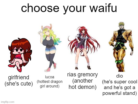 dio is better than any anime girl | choose your waifu; rias gremory
(another hot demon); dio
(he's super cool and he's got a powerful stand); lucoa (hottest dragon girl around); girlfriend
(she's cute) | image tagged in blank white template,friday night funkin,miss kobayashi's dragon maid,high school dxd,jojo's bizarre adventure,waifu | made w/ Imgflip meme maker