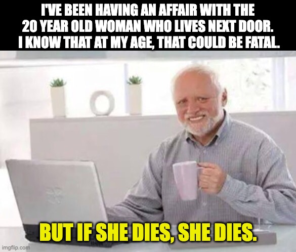 affair | I'VE BEEN HAVING AN AFFAIR WITH THE 20 YEAR OLD WOMAN WHO LIVES NEXT DOOR.  I KNOW THAT AT MY AGE, THAT COULD BE FATAL. BUT IF SHE DIES, SHE DIES. | image tagged in harold | made w/ Imgflip meme maker