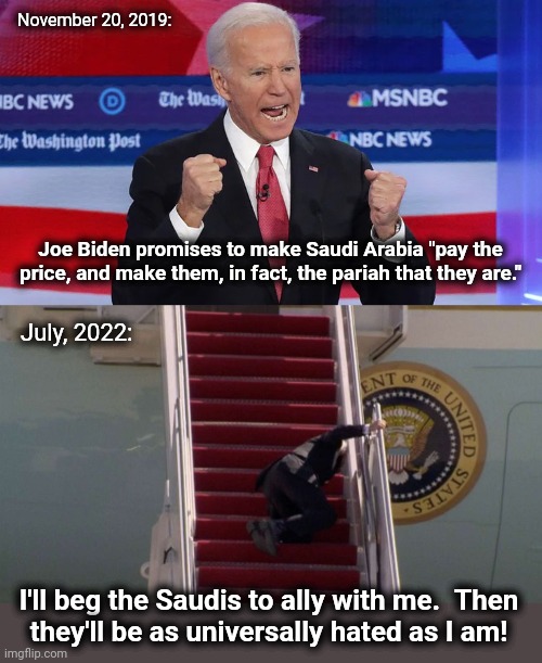 The Saudis shouldn't even receive him | November 20, 2019:; Joe Biden promises to make Saudi Arabia "pay the price, and make them, in fact, the pariah that they are."; July, 2022:; I'll beg the Saudis to ally with me.  Then
they'll be as universally hated as I am! | image tagged in memes,joe biden,saudi arabia,oil,green energy scam,gasoline prices | made w/ Imgflip meme maker