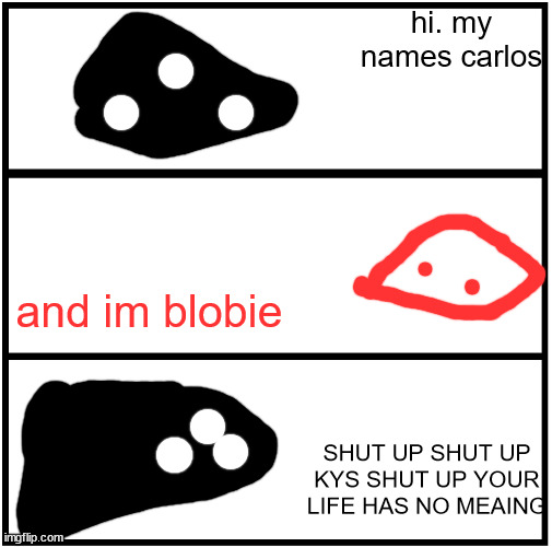 Blank Comic Panel 1x3 | hi. my names carlos; and im blobie; SHUT UP SHUT UP KYS SHUT UP YOUR LIFE HAS NO MEAING | image tagged in blank comic panel 1x3 | made w/ Imgflip meme maker