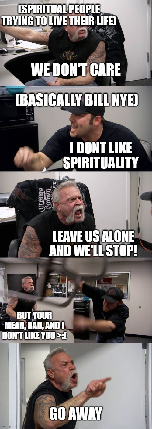 American Chopper Argument | (SPIRITUAL PEOPLE TRYING TO LIVE THEIR LIFE); WE DON'T CARE; (BASICALLY BILL NYE); I DONT LIKE SPIRITUALITY; LEAVE US ALONE AND WE'LL STOP! BUT YOUR MEAN, BAD, AND I DON'T LIKE YOU >:(; GO AWAY | image tagged in memes,american chopper argument | made w/ Imgflip meme maker