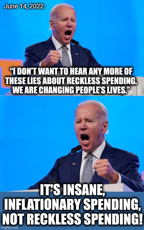 He is changing people's lives -- for the worse! | June 14, 2022:; “I DON’T WANT TO HEAR ANY MORE OF
THESE LIES ABOUT RECKLESS SPENDING.
WE ARE CHANGING PEOPLE’S LIVES.”; IT'S INSANE, INFLATIONARY SPENDING, NOT RECKLESS SPENDING! | image tagged in memes,joe biden,spending,inflation,democrats,economy | made w/ Imgflip meme maker