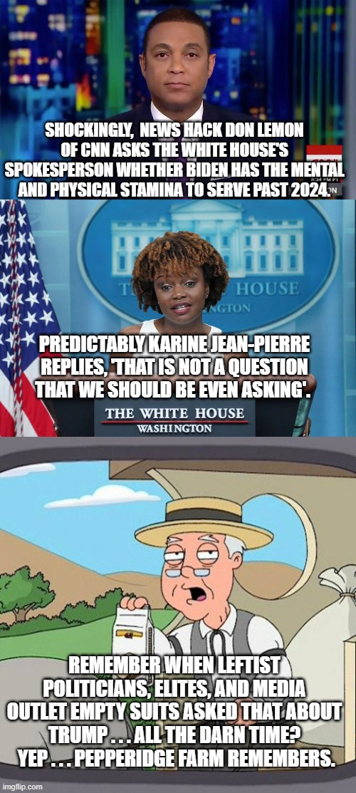 Everyone honest, remembers this. | SHOCKINGLY,  NEWS HACK DON LEMON OF CNN ASKS THE WHITE HOUSE'S SPOKESPERSON WHETHER BIDEN HAS THE MENTAL AND PHYSICAL STAMINA TO SERVE PAST 2024. PREDICTABLY KARINE JEAN-PIERRE REPLIES, 'THAT IS NOT A QUESTION THAT WE SHOULD BE EVEN ASKING'. REMEMBER WHEN LEFTIST POLITICIANS, ELITES, AND MEDIA OUTLET EMPTY SUITS ASKED THAT ABOUT TRUMP . . . ALL THE DARN TIME?  YEP . . . PEPPERIDGE FARM REMEMBERS. | image tagged in trump versus biden | made w/ Imgflip meme maker