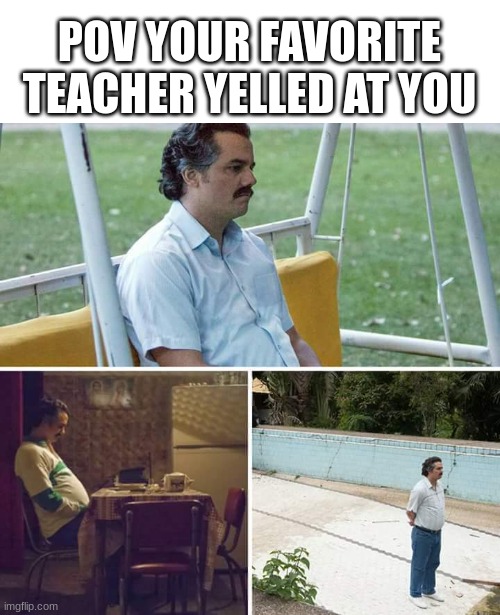 ;( |  POV YOUR FAVORITE TEACHER YELLED AT YOU | image tagged in memes,sad pablo escobar | made w/ Imgflip meme maker