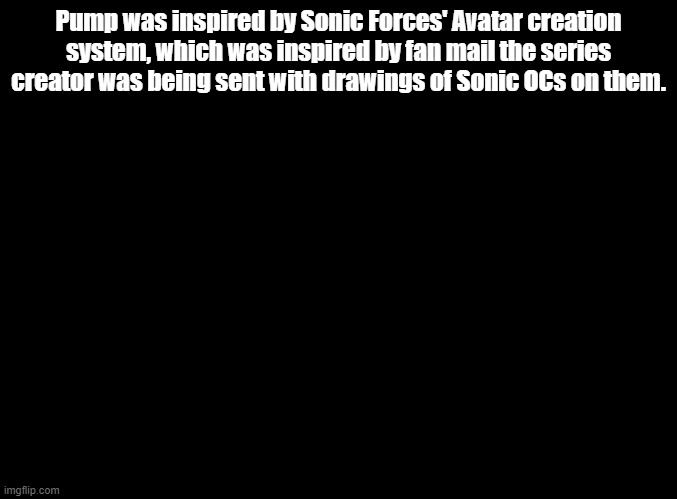 We've come full circle | Pump was inspired by Sonic Forces' Avatar creation system, which was inspired by fan mail the series creator was being sent with drawings of Sonic OCs on them. | image tagged in blank black | made w/ Imgflip meme maker