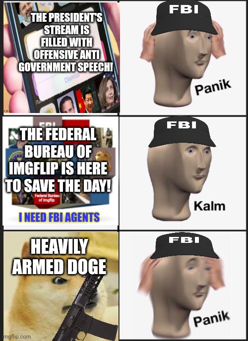 Surrender this criminal stream immediately | THE PRESIDENT'S STREAM IS FILLED WITH OFFENSIVE ANTI GOVERNMENT SPEECH! THE FEDERAL BUREAU OF IMGFLIP IS HERE TO SAVE THE DAY! HEAVILY ARMED DOGE | image tagged in why is the fbi here,panik kalm panik,fbi,surrender,immediately | made w/ Imgflip meme maker