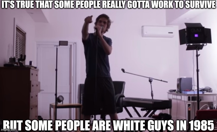 IT'S TRUE THAT SOME PEOPLE REALLY GOTTA WORK TO SURVIVE; BUT SOME PEOPLE ARE WHITE GUYS IN 1985 | image tagged in some people are white guys in 1985 | made w/ Imgflip meme maker