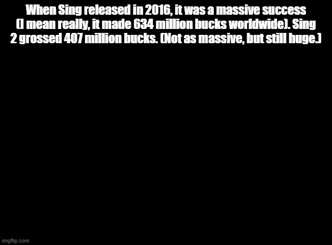 Wow! I didn't think Illumination could make movies this big! | When Sing released in 2016, it was a massive success (I mean really, it made 634 million bucks worldwide). Sing 2 grossed 407 million bucks. (Not as massive, but still huge.) | image tagged in blank black,sing 2 | made w/ Imgflip meme maker