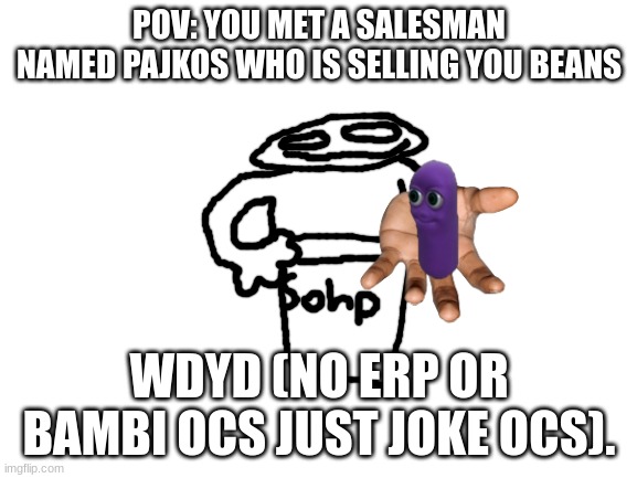 E | POV: YOU MET A SALESMAN NAMED PAJKOS WHO IS SELLING YOU BEANS; WDYD (NO ERP OR BAMBI OCS JUST JOKE OCS). | image tagged in blank white template,beans | made w/ Imgflip meme maker