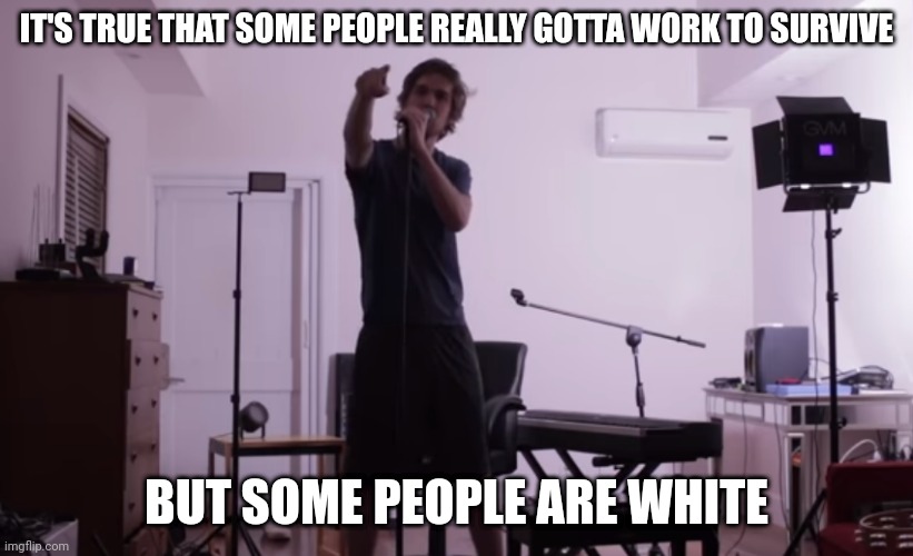 IT'S TRUE THAT SOME PEOPLE REALLY GOTTA WORK TO SURVIVE; BUT SOME PEOPLE ARE WHITE | image tagged in some people are white guys in 1985 | made w/ Imgflip meme maker