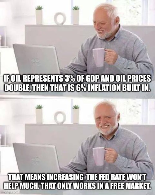 How out of touch are these people? | IF OIL REPRESENTS 3% OF GDP AND OIL PRICES DOUBLE, THEN THAT IS 6% INFLATION BUILT IN. THAT MEANS INCREASING  THE FED RATE WON’T HELP MUCH. THAT ONLY WORKS IN A FREE MARKET. | image tagged in hide the pain harold,economy,politics,government corruption,global warming,joe biden | made w/ Imgflip meme maker