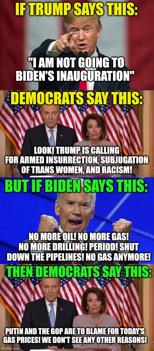 Are we being lied to by Democrats? Nahhhhh they are just interpreting words for us now. | IF TRUMP SAYS THIS:; "I AM NOT GOING TO BIDEN'S INAUGURATION"; DEMOCRATS SAY THIS:; LOOK! TRUMP IS CALLING FOR ARMED INSURRECTION, SUBJUGATION OF TRANS WOMEN, AND RACISM! BUT IF BIDEN SAYS THIS:; NO MORE OIL! NO MORE GAS! NO MORE DRILLING! PERIOD! SHUT DOWN THE PIPELINES! NO GAS ANYMORE! THEN DEMOCRATS SAY THIS:; PUTIN AND THE GOP ARE TO BLAME FOR TODAY'S GAS PRICES! WE DON'T SEE ANY OTHER REASONS! | image tagged in chuck and nancy,joe biden fists angry,trump,liberal hypocrisy,media lies,democrats | made w/ Imgflip meme maker